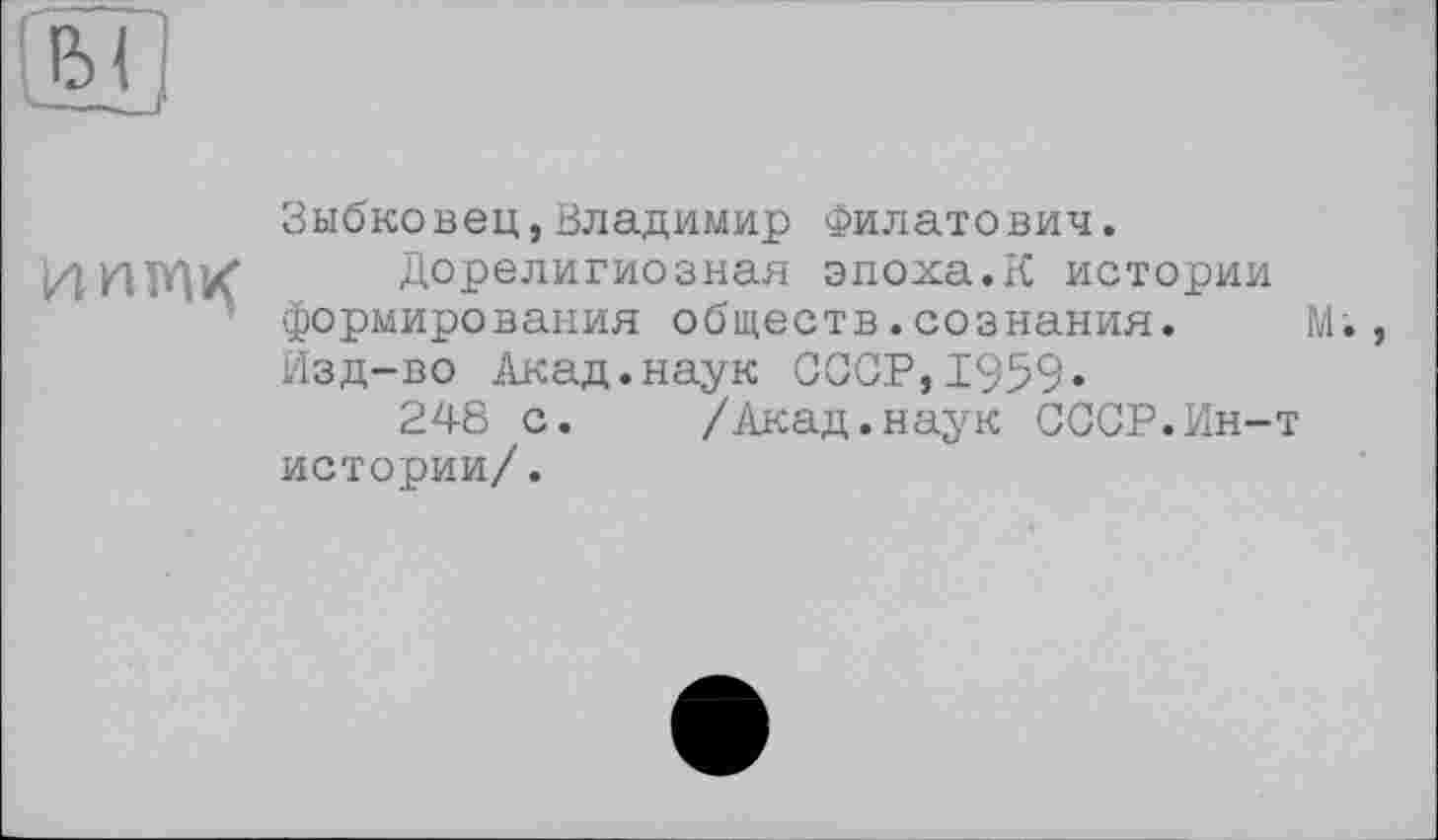 ﻿Зыбковец,Владимир Филатович.
И	Дорелигиозная эпоха.К истории
формирования обществ.сознания. М., Изд-во Акад.наук СССР,1959«
248 с. /Акад.наук СССР.Ин-т истории/.